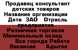 Продавец-консультант детских товаров › Название организации ­ Дети, ЗАО › Отрасль предприятия ­ Розничная торговля › Минимальный оклад ­ 27 000 - Все города Работа » Вакансии   . Адыгея респ.,Адыгейск г.